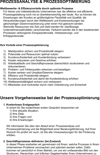 PROZESSANALYSE & PROZESSOPTIMIERUNG Wettbewerbs - &  Effizienz vorteile durch  optimale  Prozesse Für kleine und mittelständische Unternehmen war die effektive und effiziente  Prozessgestaltung noch nie so überlebenswichtig wie heute. Nur so können die  Erwartungen der Kunden an größtmögliche Flexibilität und Qualität, die  Herausforderungen durch den Wettbewerb und Kostensenkungen bei  gleichzeitiger Gewinnmaximierung unter einen Hut gebracht werden. Wertvolle Ressourcen wie Zeit und Geld werden für  überflüssige  Unternehmensaktivitäten verschwendet. Verkannt werden die in den bestehenden  Prozessen verborgenen Einsparpotenziale, Verbesserungs - und  Erfolgspotenziale. Ihre Vorteile einer P rozessoptimierung 1) Marktposition  sichern und Produktivität steigern 2) Potenziale und Ressourcen optimal nutzen 3) Kundenzufriedenheit und Kundenbindung verbessern 4) Kosten reduzieren und Gewinne erhöhen 5) Arbeitsabläufe und Geschäftsprozesse übersichtlich strukturieren und  dokumentieren 6) Problem - u nd Fehlerquellen erkennen und beseitigen 7) Kosten senken und Umsätze/Gewinne steigern 8) Effizienz und Produktivität steigern 9) Kundenzufriedenheit und damit die Kundenbindung erhöhen 10) Wettbewerbsfähigkeit sichern und verbessern 11) Mitarbeiter sind motivierter durch  mehr Orientierung und Sicherheit Unsere Vorgehensweise bei der Prozessoptimierung 1.  Kostenloses Erstgespräch In einem für Sie kostenfreien ersten Gespräch besprechen wir  1) Ihre aktuelle Situation,  2) Ihre Ziele,  3) Ihre  Fragen und  4) Ihre  Erwartungen.  Wir informieren Sie über den Ablauf einer  Prozessanalyse und  Prozessoptimierung und die Möglichkeit einer Beratungsförderung. Auf Ihren  Wunsch hin prüfen wir auch, ob Sie alle Voraussetzungen für die Förderung  erfüllen. 2 . Geschäftsprozesse definieren  (Ist - Zustand) In dieser Phase erarbeiten wir gemeinsam mit Ihnen, welche Prozesse in Ihrem  Unternehmen Probleme verursachen und optimiert werden sollen. Dafür  kommen wir persönlich in Ihren Betrieb, um uns ein umfassendes Bild von den  Strukturen, Hierarch ien und örtlichen Gegebenheiten Ihres Unternehmens zu